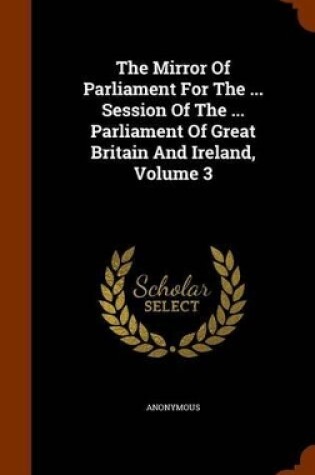 Cover of The Mirror of Parliament for the ... Session of the ... Parliament of Great Britain and Ireland, Volume 3