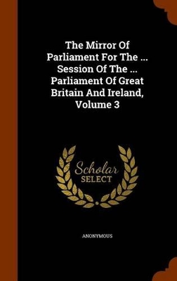 Book cover for The Mirror of Parliament for the ... Session of the ... Parliament of Great Britain and Ireland, Volume 3