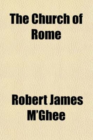 Cover of The Church of Rome; Her Present Moral Theology, Scriptural Instruction, and Canon Law, a Report [By R.J. M'Ghee, Ed. by E. Baines].