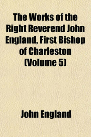 Cover of The Works of the Right Reverend John England, First Bishop of Charleston (Volume 5)