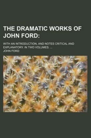 Cover of The Dramatic Works of John Ford; With an Introduction, and Notes Critical and Explanatory. in Two Volumes. ...