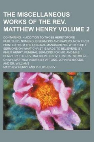 Cover of The Miscellaneous Works of the REV. Matthew Henry Volume 2; Containing in Addition to Those Heretofore Published, Numerous Sermons and Papers, Now First Printed from the Original Manuscripts. with Forty Sermons on What Christ Is Made to Believers, by Philip He
