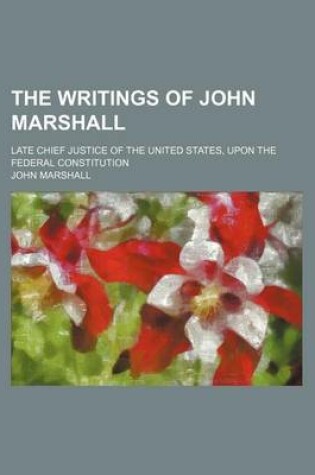 Cover of The Writings of John Marshall; Late Chief Justice of the United States, Upon the Federal Constitution