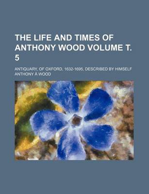 Book cover for The Life and Times of Anthony Wood Volume . 5; Antiquary, of Oxford, 1632-1695, Described by Himself