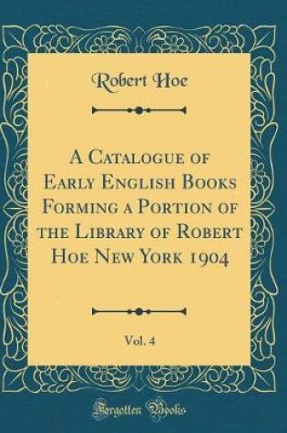 Cover of A Catalogue of Early English Books Forming a Portion of the Library of Robert Hoe New York 1904, Vol. 4 (Classic Reprint)