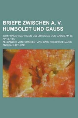 Cover of Briefe Zwischen A. V. Humboldt Und Gauss; Zum Hundertjahrigen Geburtstage Von Gauss Am 30. April 1877