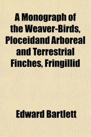 Cover of A Monograph of the Weaver-Birds, Ploceidand Arboreal and Terrestrial Finches, Fringillid