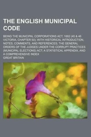 Cover of The English Municipal Code; Being the Municipal Corporations ACT, 1882 (45 & 46 Victoria, Chapter 50); With Historical Introduction, Notes, Comments, and References; The General Orders of the Judges Under the Corrupt Practices (Municipal Elections) ACT; A