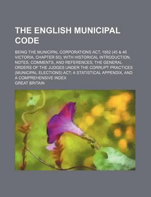 Book cover for The English Municipal Code; Being the Municipal Corporations ACT, 1882 (45 & 46 Victoria, Chapter 50); With Historical Introduction, Notes, Comments, and References; The General Orders of the Judges Under the Corrupt Practices (Municipal Elections) ACT; A