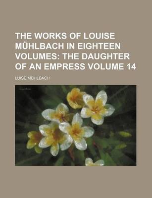 Book cover for The Works of Louise Muhlbach in Eighteen Volumes Volume 14; The Daughter of an Empress