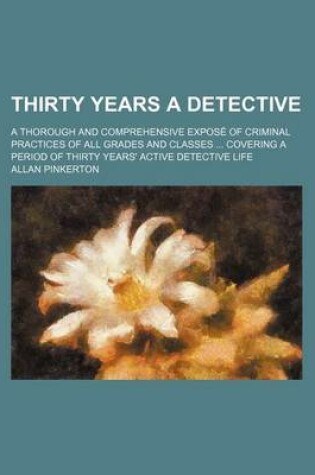 Cover of Thirty Years a Detective; A Thorough and Comprehensive Expose of Criminal Practices of All Grades and Classes Covering a Period of Thirty Years' Activ