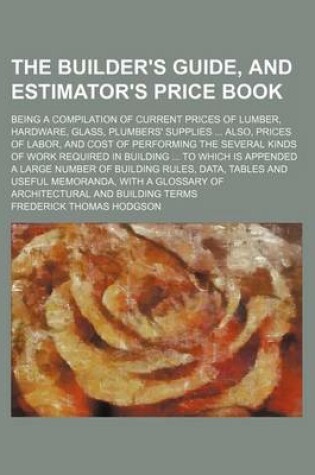 Cover of The Builder's Guide, and Estimator's Price Book; Being a Compilation of Current Prices of Lumber, Hardware, Glass, Plumbers' Supplies ... Also, Prices of Labor, and Cost of Performing the Several Kinds of Work Required in Building ... to