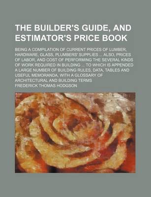 Book cover for The Builder's Guide, and Estimator's Price Book; Being a Compilation of Current Prices of Lumber, Hardware, Glass, Plumbers' Supplies ... Also, Prices of Labor, and Cost of Performing the Several Kinds of Work Required in Building ... to