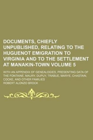 Cover of Documents, Chiefly Unpublished, Relating to the Huguenot Emigration to Virginia and to the Settlement at Manakin-Town Volume 5; With an Appendix of Genealogies, Presenting Data of the Fontaine, Maury, Dupuy, Trabue, Marye, Chastain, Cocke, and Other Famili