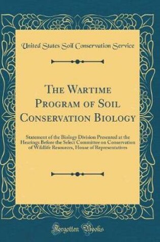 Cover of The Wartime Program of Soil Conservation Biology: Statement of the Biology Division Presented at the Hearings Before the Select Committee on Conservation of Wildlife Resources, House of Representatives (Classic Reprint)