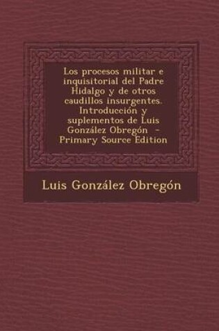 Cover of Los Procesos Militar E Inquisitorial del Padre Hidalgo y de Otros Caudillos Insurgentes. Introduccion y Suplementos de Luis Gonzalez Obregon - Primary