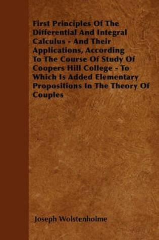 Cover of First Principles Of The Differential And Integral Calculus - And Their Applications, According To The Course Of Study Of Coopers Hill College - To Which Is Added Elementary Propositions In The Theory Of Couples
