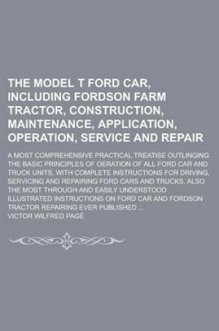 Cover of The Model T Ford Car, Including Fordson Farm Tractor, Construction, Maintenance, Application, Operation, Service and Repair; A Most Comprehensive Practical Treatise Outlinging the Basic Principles of Oeration of All Ford Car and Truck