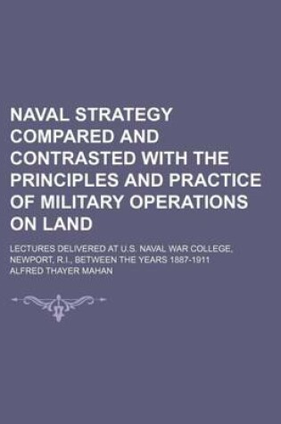 Cover of Naval Strategy Compared and Contrasted with the Principles and Practice of Military Operations on Land; Lectures Delivered at U.S. Naval War College, Newport, R.I., Between the Years 1887-1911