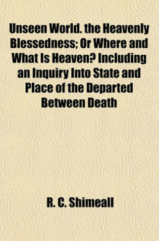 Cover of Unseen World. the Heavenly Blessedness; Or Where and What Is Heaven? Including an Inquiry Into State and Place of the Departed Between Death