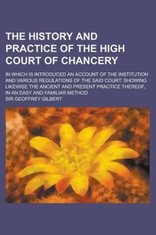 Cover of The History and Practice of the High Court of Chancery; In Which Is Introduced an Account of the Institution and Various Regulations of the Said Court