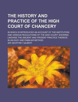 Book cover for The History and Practice of the High Court of Chancery; In Which Is Introduced an Account of the Institution and Various Regulations of the Said Court