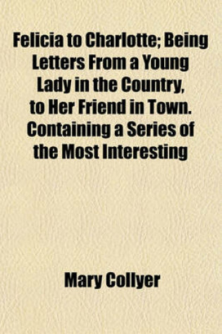 Cover of Felicia to Charlotte; Being Letters from a Young Lady in the Country, to Her Friend in Town. Containing a Series of the Most Interesting Events, Interspersed with Moral Reflections Chiefly Tending to Prove, That the Seeds of Virtue Are Implanted in the Mi