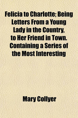 Book cover for Felicia to Charlotte; Being Letters from a Young Lady in the Country, to Her Friend in Town. Containing a Series of the Most Interesting Events, Interspersed with Moral Reflections Chiefly Tending to Prove, That the Seeds of Virtue Are Implanted in the Mi