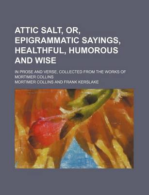 Book cover for Attic Salt, Or, Epigrammatic Sayings, Healthful, Humorous and Wise; In Prose and Verse, Collected from the Works of Mortimer Collins