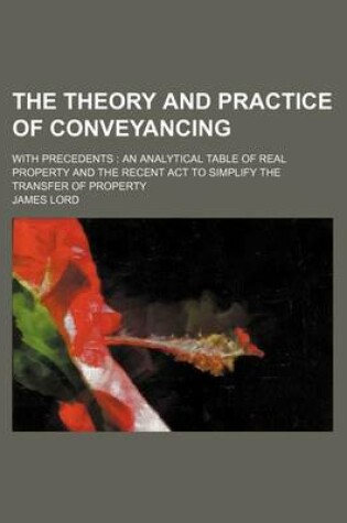 Cover of The Theory and Practice of Conveyancing; With Precedents an Analytical Table of Real Property and the Recent ACT to Simplify the Transfer of Property