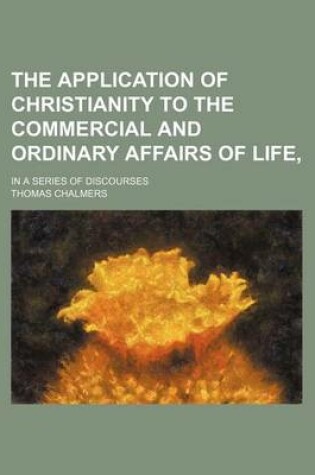 Cover of The Application of Christianity to the Commercial and Ordinary Affairs of Life; In a Series of Discourses