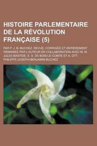 Cover of Histoire Parlementaire de La Revolution Francaise; Par P. J. B. Buchez. Revue, Corrigee Et Entierement Remaniee Par L'Auteur En Collaboration Avec M. M. Jules Bastide, E. S. de Bois-Le-Comte Et A. Ott (5 )