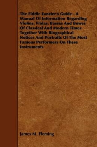 Cover of The Fiddle Fancier's Guide - A Manual Of Information Regarding Violins, Violas, Basses And Bowes Of Classical And Modern Times Together With Biographical Notices And Portraits Of The Most Famous Performers On These Instruments