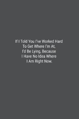 Book cover for If I Told You I've Worked Hard To Get Where I'm At, I'd Be Lying, Because I Have No Idea Where I Am Right Now.