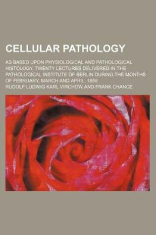 Cover of Cellular Pathology; As Based Upon Physiological and Pathological Histology. Twenty Lectures Delivered in the Pathological Institute of Berlin During the Months of February, March and April, 1858