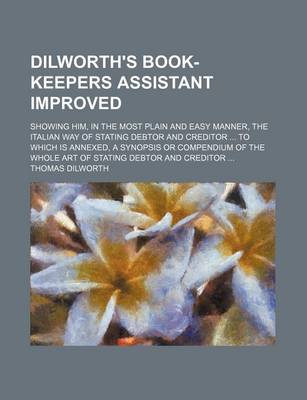 Book cover for Dilworth's Book-Keepers Assistant Improved; Showing Him, in the Most Plain and Easy Manner, the Italian Way of Stating Debtor and Creditor to Which Is Annexed, a Synopsis or Compendium of the Whole Art of Stating Debtor and Creditor