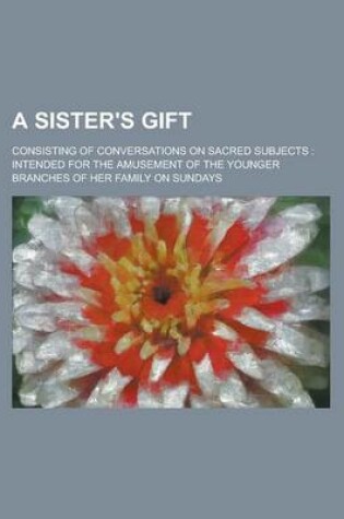 Cover of A Sister's Gift; Consisting of Conversations on Sacred Subjects