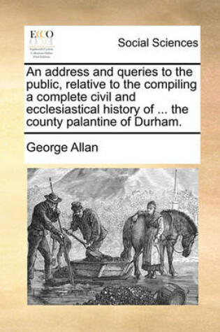 Cover of An Address and Queries to the Public, Relative to the Compiling a Complete Civil and Ecclesiastical History of ... the County Palantine of Durham.