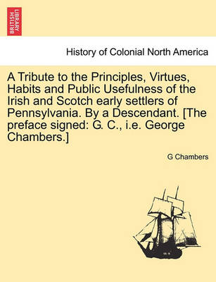Book cover for A Tribute to the Principles, Virtues, Habits and Public Usefulness of the Irish and Scotch Early Settlers of Pennsylvania. by a Descendant. [The Preface Signed