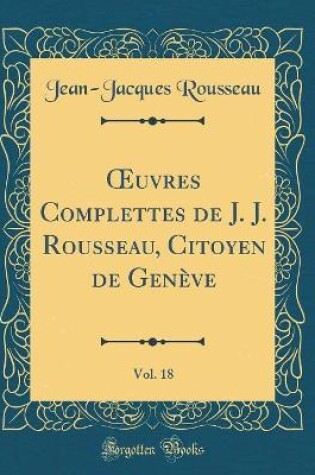 Cover of Oeuvres Complettes de J. J. Rousseau, Citoyen de Geneve, Vol. 18 (Classic Reprint)