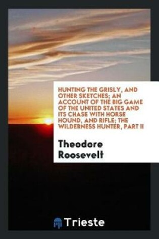 Cover of Hunting the Grisly, and Other Sketches; An Account of the Big Game of the United States and Its Chase with Horse Hound, and Rifle; The Wilderness Hunter, Part II