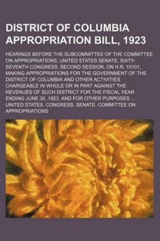 Cover of District of Columbia Appropriation Bill, 1923; Hearings Before the Subcommittee of the Committee on Appropriations, United States Senate, Sixty-Seventh Congress, Second Session, on H.R. 10101, Making Appropriations for the Government of the District of Co