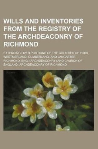 Cover of Wills and Inventories from the Registry of the Archdeaconry of Richmond; Extending Over Portions of the Counties of York, Westmerland, Cumberland, and Lancaster