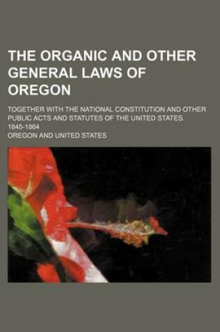 Cover of The Organic and Other General Laws of Oregon; Together with the National Constitution and Other Public Acts and Statutes of the United States. 1845-1864