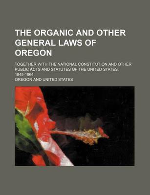 Book cover for The Organic and Other General Laws of Oregon; Together with the National Constitution and Other Public Acts and Statutes of the United States. 1845-1864