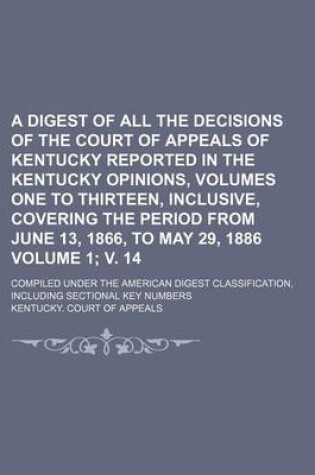 Cover of A Digest of All the Decisions of the Court of Appeals of Kentucky Reported in the Kentucky Opinions, Volumes One to Thirteen, Inclusive, Covering the Period from June 13, 1866, to May 29, 1886 Volume 1; V. 14; Compiled Under the American Digest Classifica