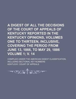 Book cover for A Digest of All the Decisions of the Court of Appeals of Kentucky Reported in the Kentucky Opinions, Volumes One to Thirteen, Inclusive, Covering the Period from June 13, 1866, to May 29, 1886 Volume 1; V. 14; Compiled Under the American Digest Classifica