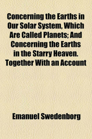 Cover of Concerning the Earths in Our Solar System, Which Are Called Planets; And Concerning the Earths in the Starry Heaven. Together with an Account of Their Inhabitants, and Also of the Spirits and Angels There from What Has Been Seen and Heard