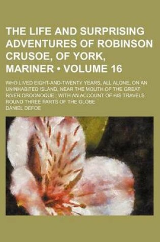 Cover of The Life and Surprising Adventures of Robinson Crusoe, of York, Mariner (Volume 16); Who Lived Eight-And-Twenty Years, All Alone, on an Uninhabited Island, Near the Mouth of the Great River Oroonoque with an Account of His Travels Round Three Parts of the