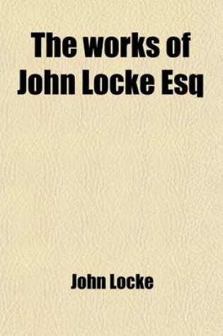 Cover of The Works of John Locke Esq (Volume 2); In Three Volumes. the Contents of Which Follow in the Next Leaf. with Alphabetical Tables.